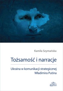 Tożsamość i narracje. Ukraina w komunikacji strategicznej Władimira Putina; Kamila Szymańska 