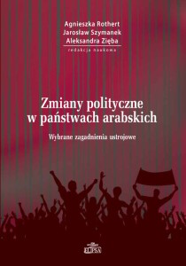 Zmiany polityczne w państwach arabskich. Wybrane zagadnienia ustrojowe; Agnieszka Rothert, Jarosław Szymanek, Aleksandra Zięba (red.)